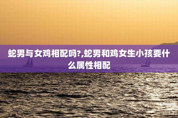 蛇男与女鸡相配吗?,蛇男和鸡女生小孩要什么属性相配