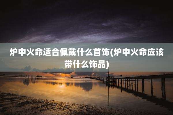 炉中火命适合佩戴什么首饰(炉中火命应该带什么饰品)