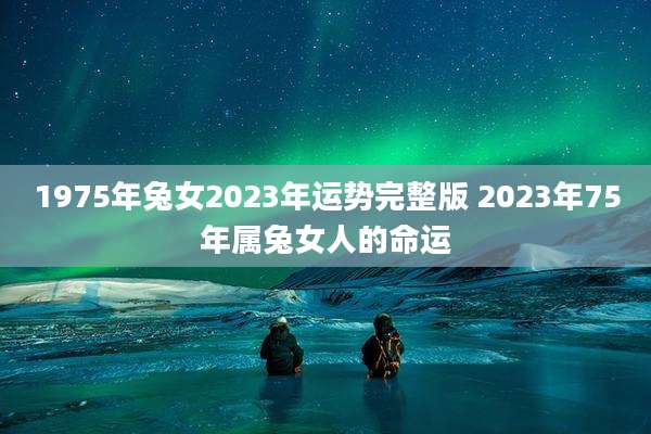 1975年兔女2023年运势完整版 2023年75年属兔女人的命运