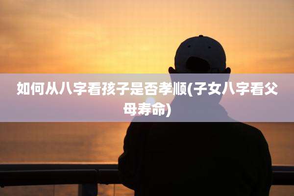如何从八字看孩子是否孝顺(子女八字看父母寿命)
