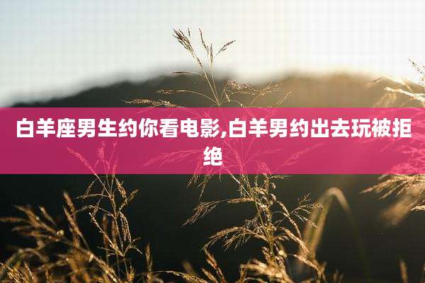 白羊座男生约你看电影,白羊男约出去玩被拒绝
