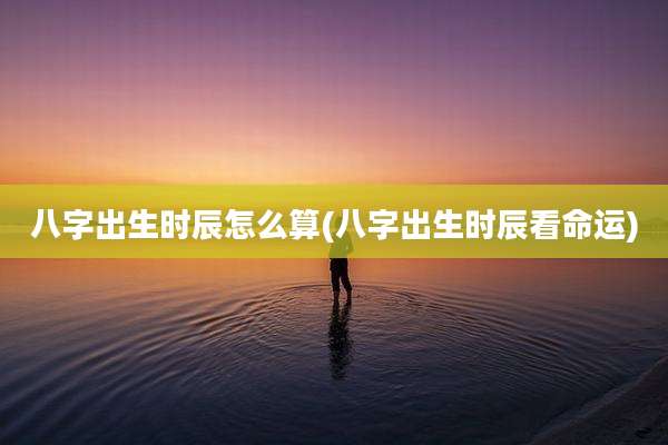 八字出生时辰怎么算(八字出生时辰看命运)