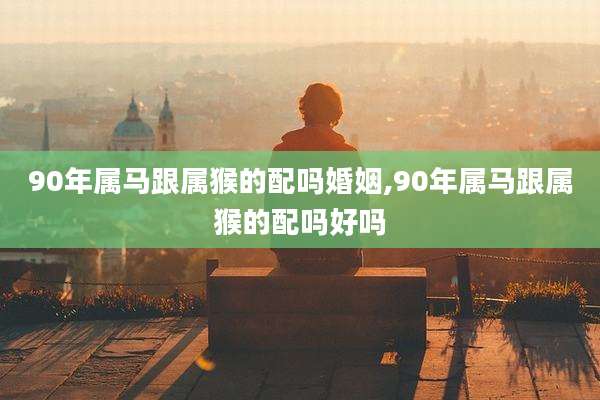 90年属马跟属猴的配吗婚姻,90年属马跟属猴的配吗好吗