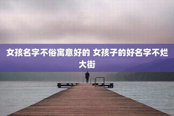 女孩名字不俗寓意好的 女孩子的好名字不烂大街