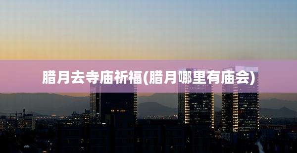 腊月去寺庙祈福(腊月哪里有庙会)