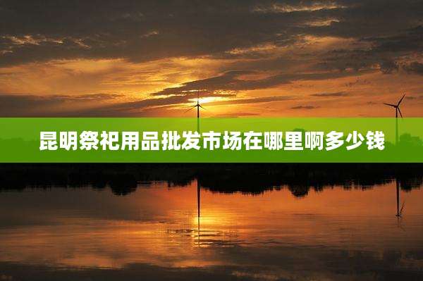 昆明祭祀用品批发市场在哪里啊多少钱