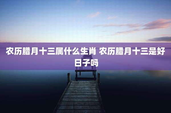 农历腊月十三属什么生肖 农历腊月十三是好日子吗