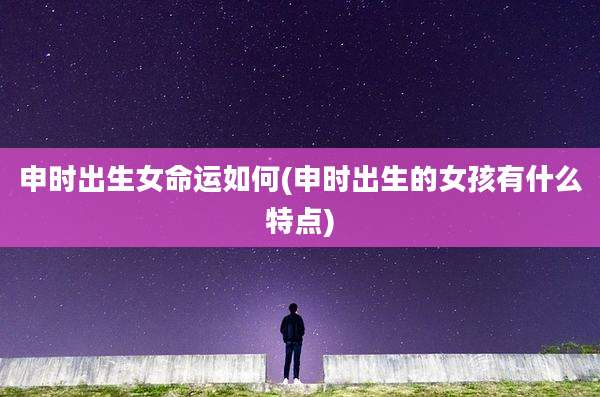 申时出生女命运如何(申时出生的女孩有什么特点)