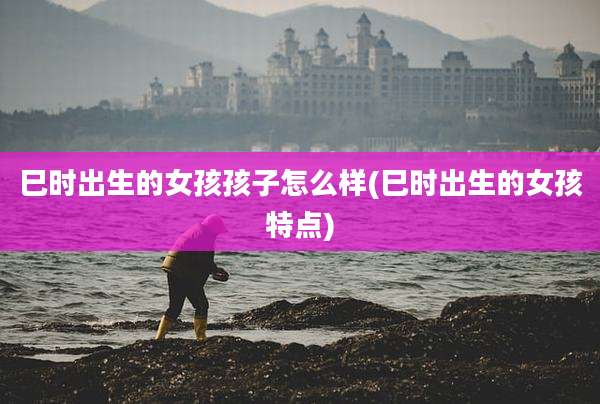 巳时出生的女孩孩子怎么样(巳时出生的女孩特点)