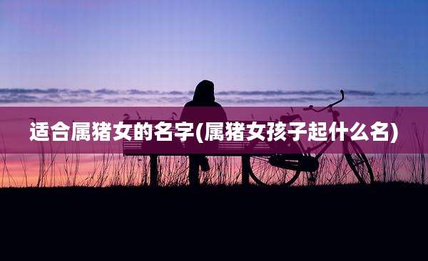 适合属猪女的名字(属猪女孩子起什么名)