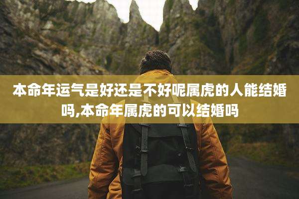 本命年运气是好还是不好呢属虎的人能结婚吗,本命年属虎的可以结婚吗