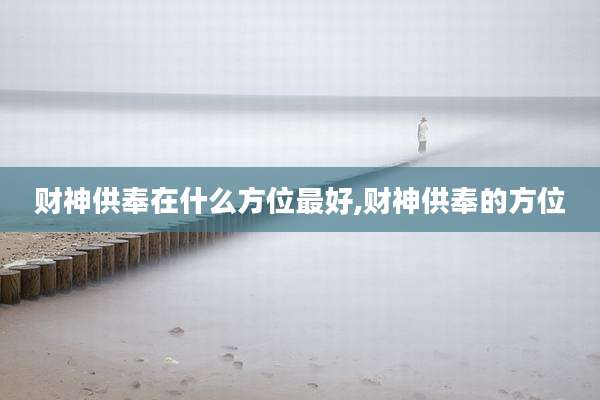 财神供奉在什么方位最好,财神供奉的方位
