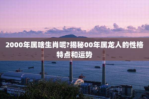 2000年属啥生肖呢?揭秘00年属龙人的性格特点和运势