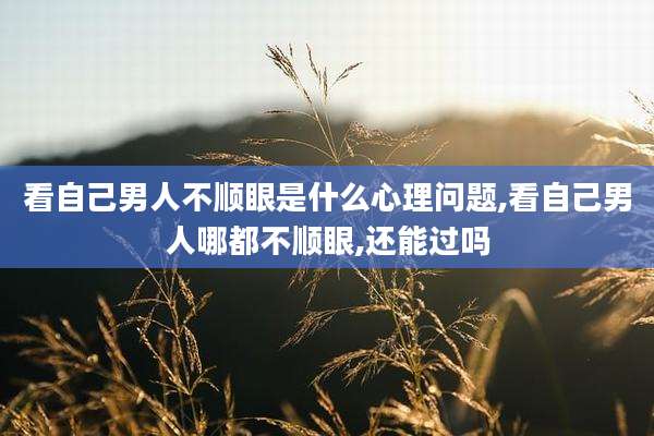 看自己男人不顺眼是什么心理问题,看自己男人哪都不顺眼,还能过吗