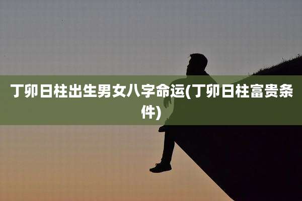 丁卯日柱出生男女八字命运(丁卯日柱富贵条件)