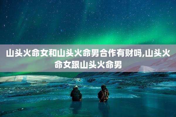 山头火命女和山头火命男合作有财吗,山头火命女跟山头火命男