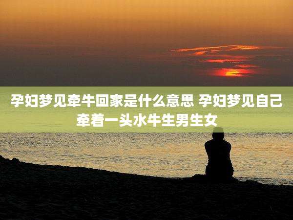 孕妇梦见牵牛回家是什么意思 孕妇梦见自己牵着一头水牛生男生女