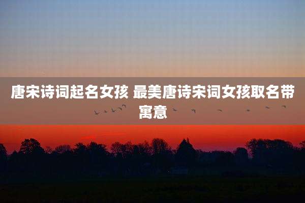 唐宋诗词起名女孩 最美唐诗宋词女孩取名带寓意