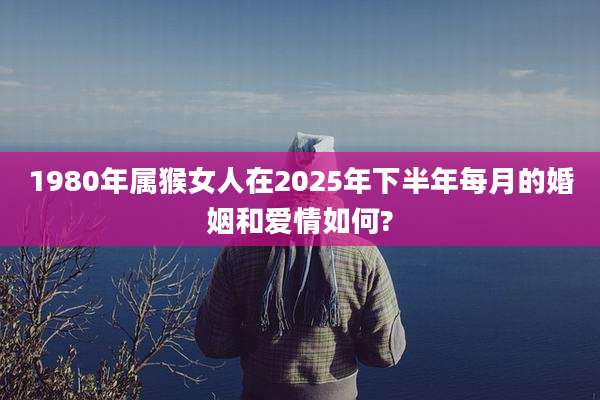 1980年属猴女人在2025年下半年每月的婚姻和爱情如何?