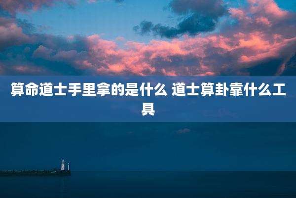 算命道士手里拿的是什么 道士算卦靠什么工具