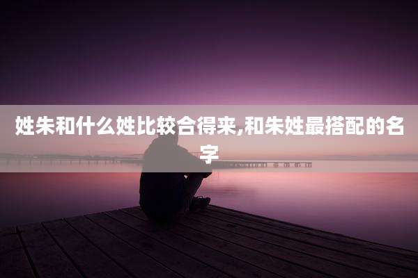 姓朱和什么姓比较合得来,和朱姓最搭配的名字