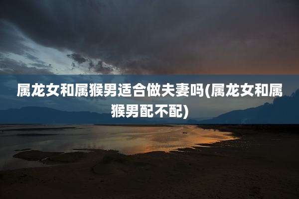 属龙女和属猴男适合做夫妻吗(属龙女和属猴男配不配)
