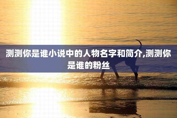 测测你是谁小说中的人物名字和简介,测测你是谁的粉丝