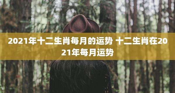 2021年十二生肖每月的运势 十二生肖在2021年每月运势
