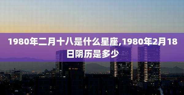 1980年二月十八是什么星座,1980年2月18日阴历是多少