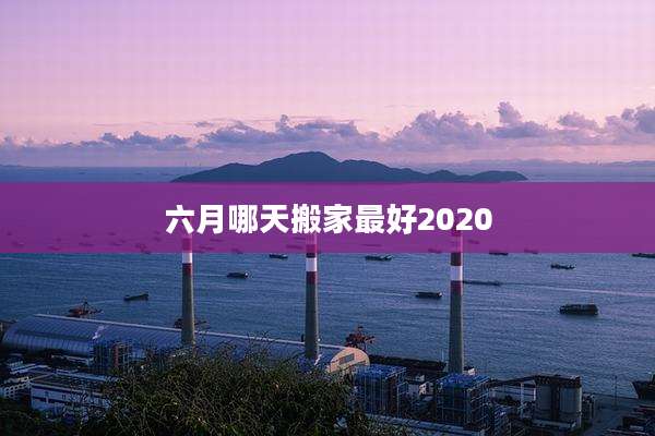 六月哪天搬家最好2020