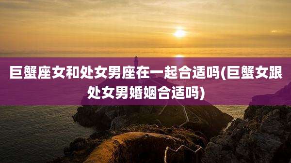 巨蟹座女和处女男座在一起合适吗(巨蟹女跟处女男婚姻合适吗)