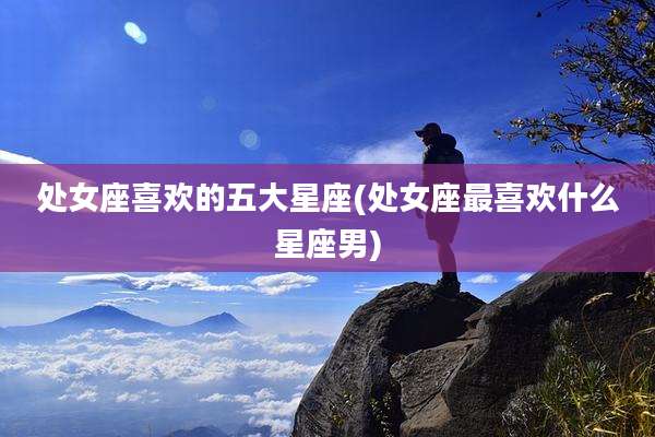 处女座喜欢的五大星座(处女座最喜欢什么星座男)