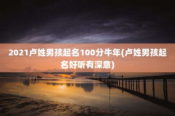 2021卢姓男孩起名100分牛年(卢姓男孩起名好听有深意)