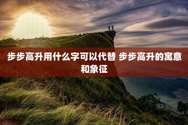 步步高升用什么字可以代替 步步高升的寓意和象征