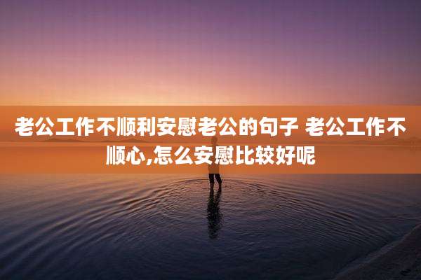老公工作不顺利安慰老公的句子 老公工作不顺心,怎么安慰比较好呢