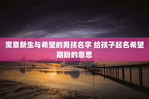 寓意新生与希望的男孩名字 给孩子起名希望期盼的意思