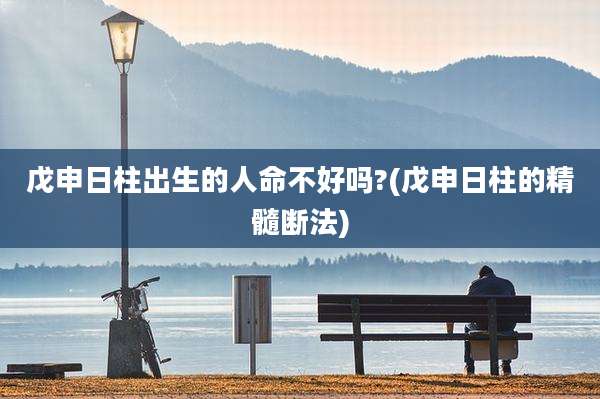 戊申日柱出生的人命不好吗?(戊申日柱的精髓断法)