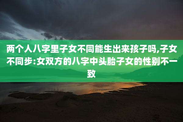 两个人八字里子女不同能生出来孩子吗,子女不同步:女双方的八字中头胎子女的性别不一致