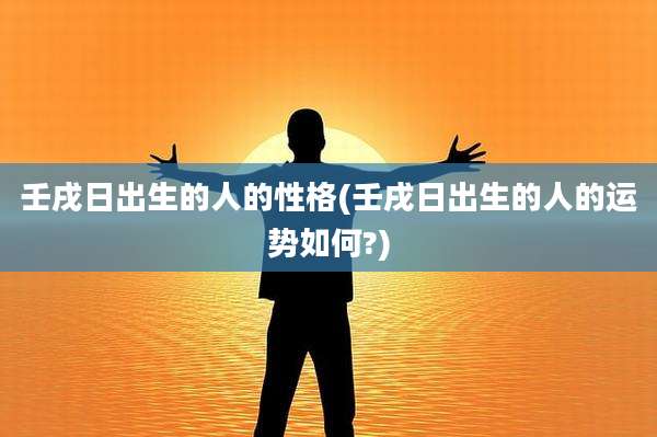 壬戌日出生的人的性格(壬戌日出生的人的运势如何?)