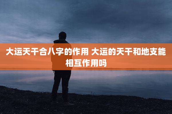 大运天干合八字的作用 大运的天干和地支能相互作用吗