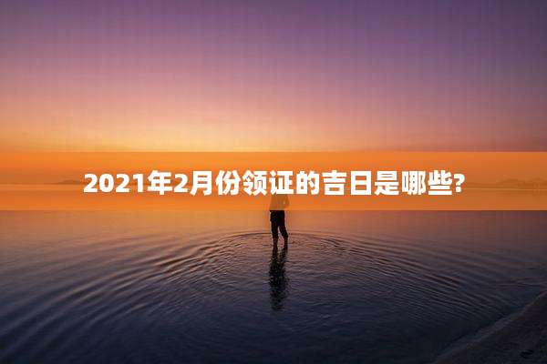 2021年2月份领证的吉日是哪些?