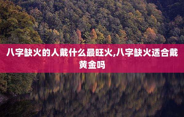 八字缺火的人戴什么最旺火,八字缺火适合戴黄金吗
