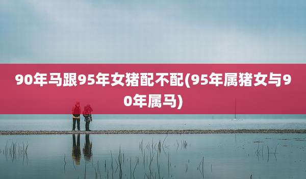 90年马跟95年女猪配不配(95年属猪女与90年属马)