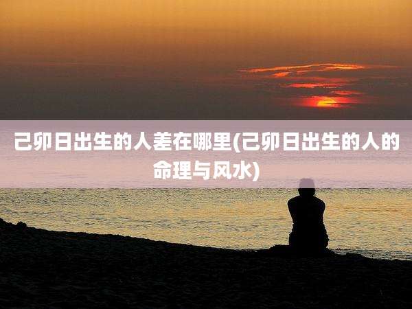 己卯日出生的人差在哪里(己卯日出生的人的命理与风水)
