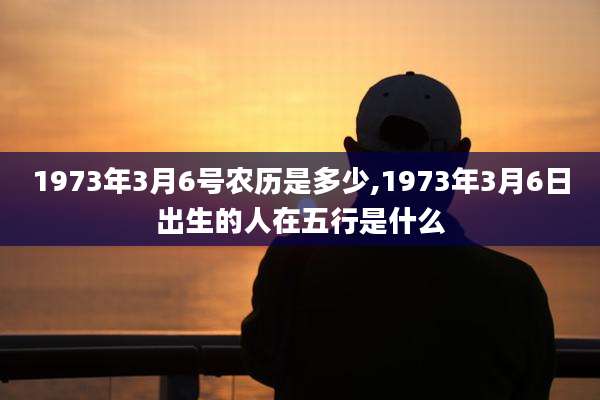 1973年3月6号农历是多少,1973年3月6日出生的人在五行是什么