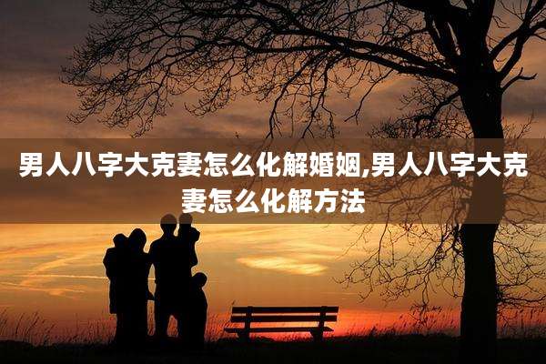 男人八字大克妻怎么化解婚姻,男人八字大克妻怎么化解方法