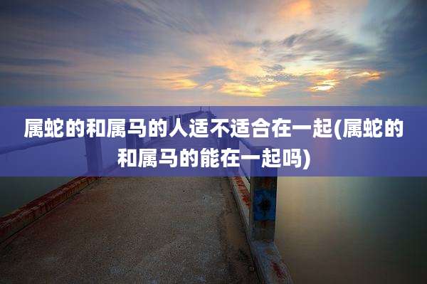 属蛇的和属马的人适不适合在一起(属蛇的和属马的能在一起吗)