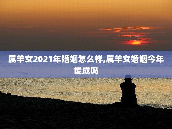 属羊女2021年婚姻怎么样,属羊女婚姻今年能成吗