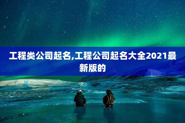 工程类公司起名,工程公司起名大全2021最新版的