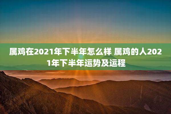 属鸡在2021年下半年怎么样 属鸡的人2021年下半年运势及运程